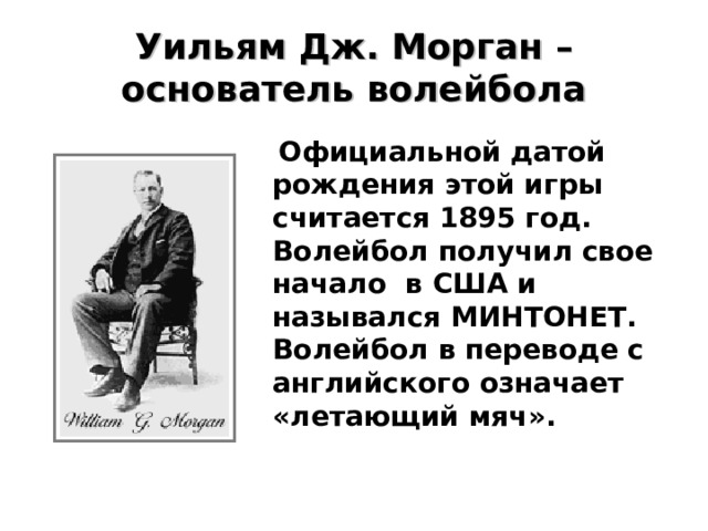 Уильям Дж. Морган – основатель волейбола  Официальной датой рождения этой игры считается 1895 год. Волейбол получил свое начало в США и назывался МИНТОНЕТ. Волейбол в переводе с английского означает «летающий мяч». 