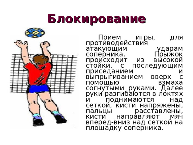 Блокирование   Прием игры, для противодействия атакующим ударам соперника. Прыжок происходит из высокой стойки, с последующим приседанием и выпрыгиванием вверх с помощью взмаха согнутыми руками. Далее руки разгибаются в локтях и поднимаются над сеткой, кисти напряжены, пальцы расставлены, кисти направляют мяч вперед-вниз над сеткой на площадку соперника. 