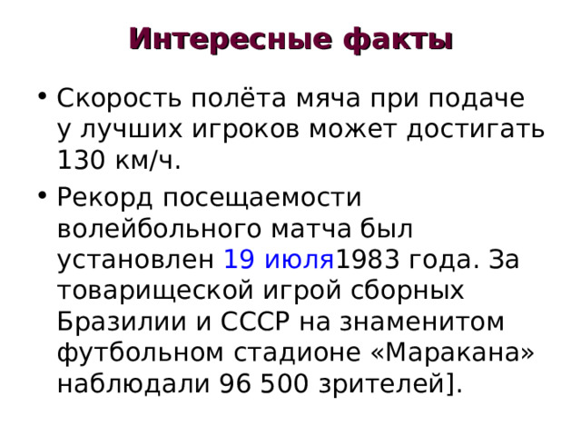 Интересные факты   Скорость полёта мяча при подаче у лучших игроков может достигать 130 км/ч. Рекорд посещаемости волейбольного матча был установлен 19 июля 1983 года. За товарищеской игрой сборных Бразилии и СССР на знаменитом футбольном стадионе «Маракана» наблюдали 96 500 зрителей]. 