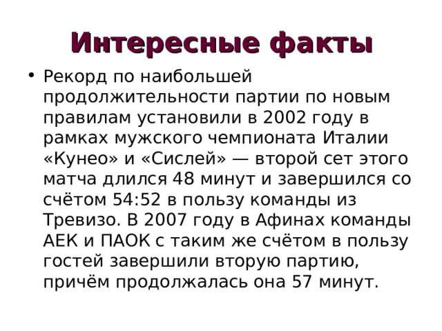 Интересные факты Рекорд по наибольшей продолжительности партии по новым правилам установили в 2002 году в рамках мужского чемпионата Италии «Кунео» и «Сислей» — второй сет этого матча длился 48 минут и завершился со счётом 54:52 в пользу команды из Тревизо. В 2007 году в Афинах команды АЕК и ПАОК с таким же счётом в пользу гостей завершили вторую партию, причём продолжалась она 57 минут. 