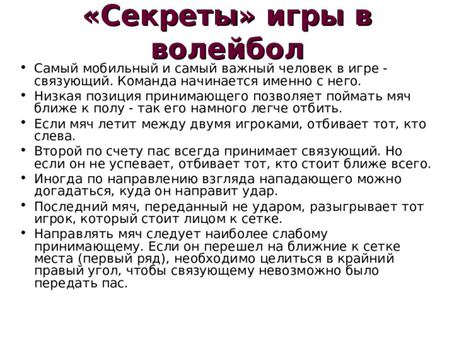 «Секреты» игры в волейбол Самый мобильный и самый важный человек в игре - связующий. Команда начинается именно с него. Низкая позиция принимающего позволяет поймать мяч ближе к полу - так его намного легче отбить. Если мяч летит между двумя игроками, отбивает тот, кто слева. Второй по счету пас всегда принимает связующий. Но если он не успевает, отбивает тот, кто стоит ближе всего. Иногда по направлению взгляда нападающего можно догадаться, куда он направит удар. Последний мяч, переданный не ударом, разыгрывает тот игрок, который стоит лицом к сетке. Направлять мяч следует наиболее слабому принимающему. Если он перешел на ближние к сетке места (первый ряд), необходимо целиться в крайний правый угол, чтобы связующему невозможно было передать пас. 