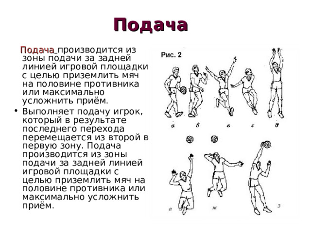 Подача  Подача  производится из зоны подачи за задней линией игровой площадки с целью приземлить мяч на половине противника или максимально усложнить приём. Выполняет подачу игрок, который в результате последнего перехода перемещается из второй в первую зону. Подача производится из зоны подачи за задней линией игровой площадки с целью приземлить мяч на половине противника или максимально усложнить приём. 