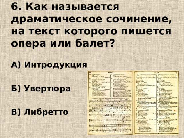 6. Как называется драматическое сочинение, на текст которого пишется опера или балет? А) Интродукция  Б) Увертюра  В) Либретто 