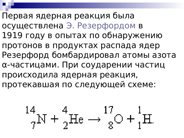 Первая ядерная реакция была осуществлена Э. Резерфордом в 1919 году в опытах по обнаружению протонов в продуктах распада ядер Резерфорд бомбардировал атомы азота α-частицами. При соударении частиц происходила ядерная реакция, протекавшая по следующей схеме: 
