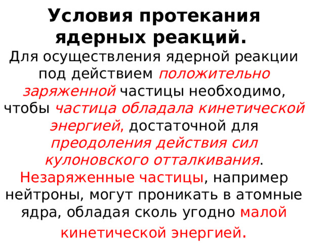 Условия протекания ядерных реакций.   Для осуществления ядерной реакции под действием положительно заряженной частицы необходимо, чтобы частица обладала кинетической энергией , достаточной для преодоления действия сил кулоновского отталкивания . Незаряженные частицы , например нейтроны, могут проникать в атомные ядра, обладая сколь угодно малой кинетической энергией . 