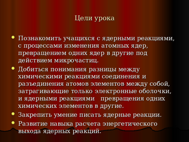Цели урока Познакомить учащихся с ядерными реакциями, с процессами изменения атомных ядер, превращением одних ядер в другие под действием микрочастиц. Добиться понимания разницы между химическими реакциями соединения и разъединения атомов элементов между собой, затрагивающие только электронные оболочки, и ядерными реакциями превращения одних химических элементов в другие. Закрепить умение писать ядерные реакции. Развитие навыка расчета энергетического выхода ядерных реакций. 