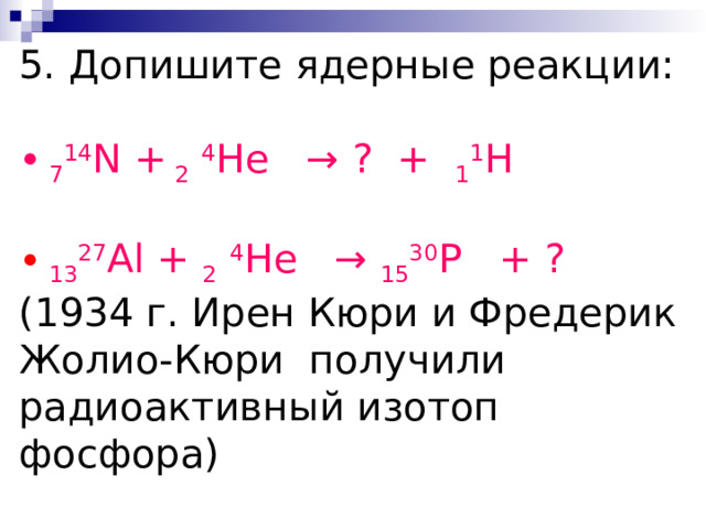 5. Допишите ядерные реакции:  7 14 N  + 2  4 He → ? + 1 1 H   13 27 Al + 2  4 He → 15 30 P + ?  (1934 г. Ирен Кюри и Фредерик Жолио-Кюри получили радиоактивный изотоп фосфора)  ? + 2  4 He → 14 30 Si + 1 1 p  