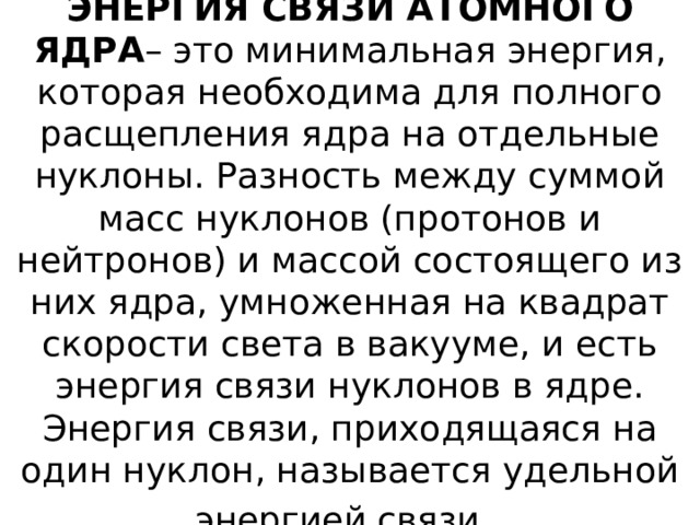 ЭНЕРГИЯ СВЯЗИ АТОМНОГО ЯДРА – это минимальная энергия, которая необходима для полного расщепления ядра на отдельные нуклоны. Разность между суммой масс нуклонов (протонов и нейтронов) и массой состоящего из них ядра, умноженная на квадрат скорости света в вакууме, и есть энергия связи нуклонов в ядре. Энергия связи, приходящаяся на один нуклон, называется удельной энергией связи. 
