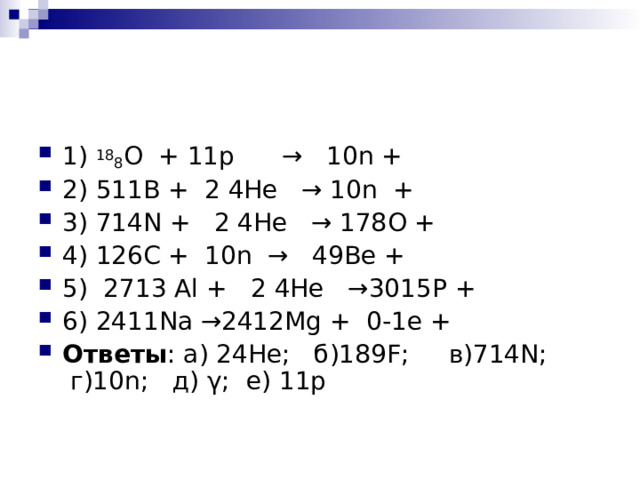 1) 18 8 О + 11p →  10n + 2) 511B + 2 4He → 10n + 3) 714N + 2 4He → 178 О + 4) 126C + 10n → 49Be + 5) 2713 Al + 2 4He →3015 Р + 6) 2411Na →2412Mg + 0-1 е + Ответы : а) 24 He ; б)189 F ; в)714 N ; г)10 n ; д) γ; е ) 11p 