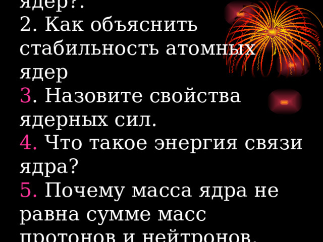 1. Каков состав атомных ядер?.  2. Как объяснить стабильность атомных ядер  3 . Назовите свойства ядерных сил.  4. Что такое энергия связи ядра?  5. Почему масса ядра не равна сумме масс протонов и нейтронов, входящих в него? 
