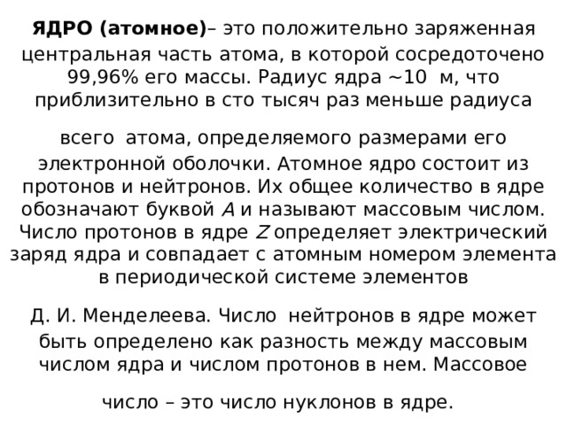 ЯДРО (атомное) – это положительно заряженная центральная часть атома, в которой сосредоточено 99,96% его массы. Радиус ядра ~10  м, что приблизительно в сто тысяч раз меньше радиуса всего атома, определяемого размерами его электронной оболочки. Атомное ядро состоит из протонов и нейтронов. Их общее количество в ядре обозначают буквой А и называют массовым числом. Число протонов в ядре Z определяет электрический заряд ядра и совпадает с атомным номером элемента в периодической системе элементов Д. И. Менделеева. Число нейтронов в ядре может быть определено как разность между массовым числом ядра и числом протонов в нем. Массовое число – это число нуклонов в ядре. 