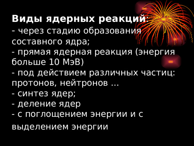 Виды ядерных реакций :  - через стадию образования составного ядра;  - прямая ядерная реакция (энергия больше 10 МэВ)  - под действием различных частиц: протонов, нейтронов …  - синтез ядер;  - деление ядер  - с поглощением энергии и с выделением энергии  