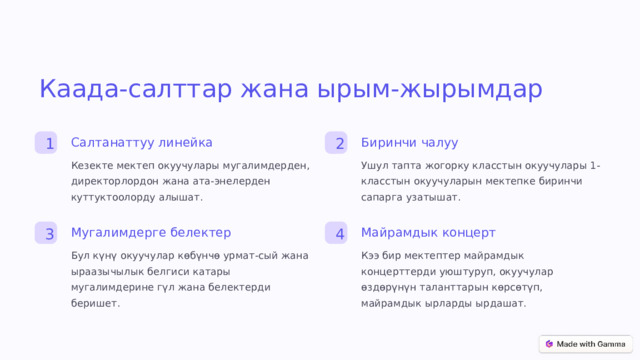 Каада-салттар жана ырым-жырымдар Биринчи чалуу Салтанаттуу линейка 1 2 Ушул тапта жогорку класстын окуучулары 1-класстын окуучуларын мектепке биринчи сапарга узатышат. Кезекте мектеп окуучулары мугалимдерден, директорлордон жана ата-энелерден куттуктоолорду алышат. Мугалимдерге белектер Майрамдык концерт 3 4 Бул күнү окуучулар көбүнчө урмат-сый жана ыраазычылык белгиси катары мугалимдерине гүл жана белектерди беришет. Кээ бир мектептер майрамдык концерттерди уюштуруп, окуучулар өздөрүнүн таланттарын көрсөтүп, майрамдык ырларды ырдашат.  