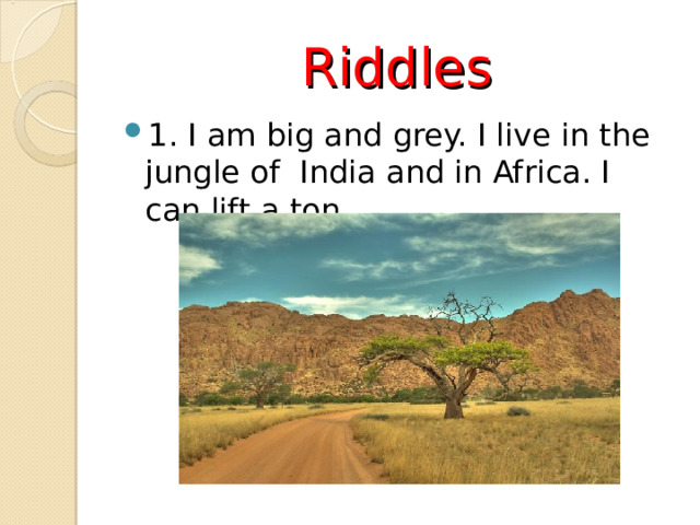 Riddles 1. I am big and grey. I live in the jungle of India and in Africa. I can lift a ton.  