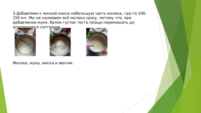 3.Добавляем к яичной массе небольшую часть молока, где-то 100-150 мл. Мы не наливаем всё молоко сразу, потому что, при добавлении муки, более густое тесто проще перемешать до однородного состояния.         Молоко, мука, миска и венчик. 