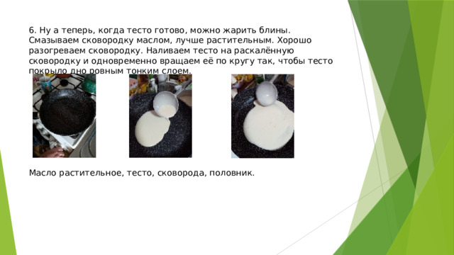 6. Ну а теперь, когда тесто готово, можно жарить блины. Смазываем сковородку маслом, лучше растительным. Хорошо разогреваем сковородку. Наливаем тесто на раскалённую сковородку и одновременно вращаем её по кругу так, чтобы тесто покрыло дно ровным тонким слоем.           Масло растительное, тесто, сковорода, половник. 