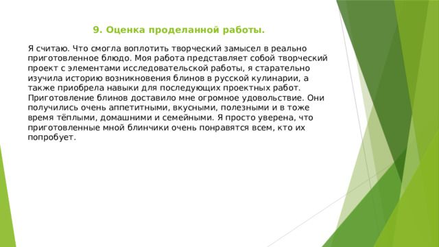 9. Оценка проделанной работы. Я считаю. Что смогла воплотить творческий замысел в реально приготовленное блюдо. Моя работа представляет собой творческий проект с элементами исследовательской работы, я старательно изучила историю возникновения блинов в русской кулинарии, а также приобрела навыки для последующих проектных работ. Приготовление блинов доставило мне огромное удовольствие. Они получились очень аппетитными, вкусными, полезными и в тоже время тёплыми, домашними и семейными. Я просто уверена, что приготовленные мной блинчики очень понравятся всем, кто их попробует. 