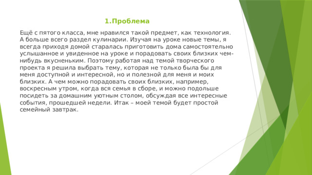 1.Проблема Ещё с пятого класса, мне нравился такой предмет, как технология. А больше всего раздел кулинарии. Изучая на уроке новые темы, я всегда приходя домой старалась приготовить дома самостоятельно услышанное и увиденное на уроке и порадовать своих близких чем-нибудь вкусненьким. Поэтому работая над темой творческого проекта я решила выбрать тему, которая не только была бы для меня доступной и интересной, но и полезной для меня и моих близких. А чем можно порадовать своих близких, например, воскресным утром, когда вся семья в сборе, и можно подольше посидеть за домашним уютным столом, обсуждая все интересные события, прошедшей недели. Итак – моей темой будет простой семейный завтрак. 