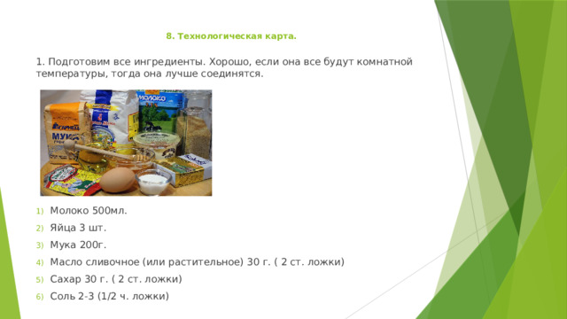 8. Технологическая карта.   1. Подготовим все ингредиенты. Хорошо, если она все будут комнатной температуры, тогда она лучше соединятся. Молоко 500мл. Яйца 3 шт. Мука 200г. Масло сливочное (или растительное) 30 г. ( 2 ст. ложки) Сахар 30 г. ( 2 ст. ложки) Соль 2-3 (1/2 ч. ложки) 
