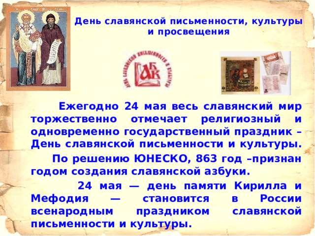  День славянской письменности, культуры и просвещения    Ежегодно 24 мая весь славянский мир торжественно отмечает религиозный и одновременно государственный праздник – День славянской письменности и культуры.  По решению ЮНЕСКО, 863 год –признан годом создания славянской азбуки.  24 мая — день памяти Кирилла и Мефодия — становится в России всенародным праздником славянской письменности и культуры. 