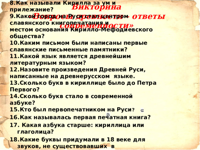 8.Как называли Кирилла за ум и прилежание? 9.Какой город на Руси стал центром славянского книгопечатания и местом основания Кирилло-Мефодиевского общества?   10.Каким письмом были написаны первые славянские письменные памятники?   11.Какой язык является древнейшим литературным языком?   12.Назовите произведения Древней Руси, написанные на древнерусском  языке.   13.Сколько букв в кириллице было до Петра Первого? 14.Сколько букв стало в современной азбуке? 15.Кто был первопечатником на Руси ?  16.Как называлась первая печатная книга? 17. Какая азбука старше: кириллица или глаголица?  18.Какие буквы придумали в 18 веке для звуков, не существовавших в старославянском языке?   19.Когда отмечается День славянской письменности?    Викторина  «Вопросы древности – ответы современности» 
