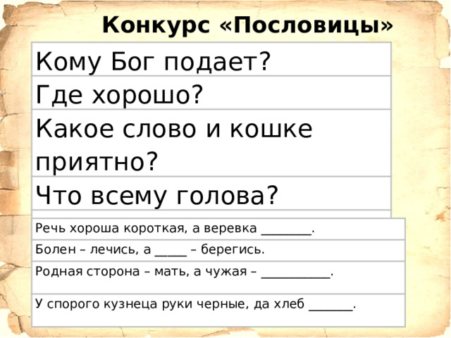 Конкурс «Пословицы» Кому Бог подает? Где хорошо? Какое слово и кошке приятно? Что всему голова? Что свет, а что тьма? Речь хороша короткая, а веревка ________. Болен – лечись, а _____ – берегись. Родная сторона – мать, а чужая – ___________. У спорого кузнеца руки черные, да хлеб _______. 