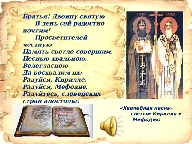 Братья! Двоицу святую  В день сей радостно почтим!  Просветителей честную  Память светло совершим.  Песнью хвальною,  Велегласною  Да восхвалим их:  Радуйся, Кирилле,  Радуйся, Мефодие,  Радуйтесь, словенских стран апостолы!      «Хвалебная песнь»   святым Кириллу и Мефодию   