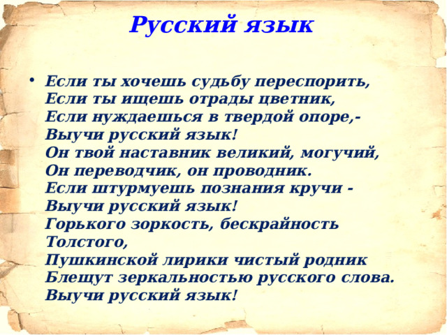 Русский язык  Если ты хочешь судьбу переспорить,  Если ты ищешь отрады цветник,  Если нуждаешься в твердой опоре,-  Выучи русский язык!  Он твой наставник великий, могучий,  Он переводчик, он проводник.  Если штурмуешь познания кручи -  Выучи русский язык!  Горького зоркость, бескрайность Толстого,  Пушкинской лирики чистый родник  Блещут зеркальностью русского слова.  Выучи русский язык!  