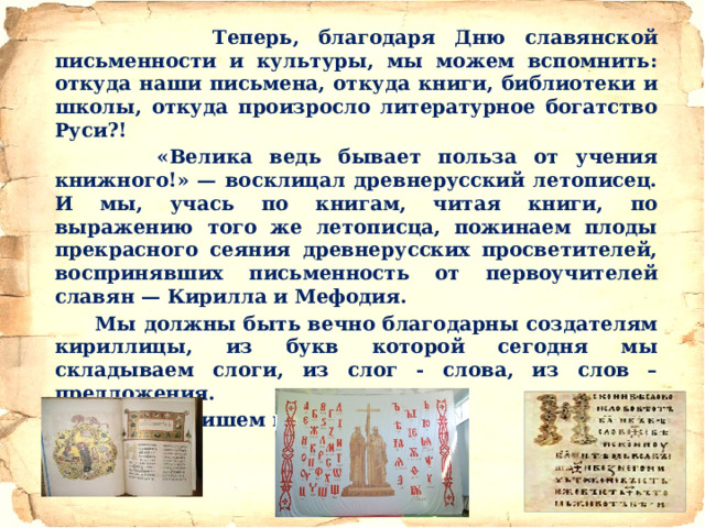 Теперь, благодаря Дню славянской письменности и культуры, мы можем вспомнить: откуда наши письмена, откуда книги, библиотеки и школы, откуда произросло литературное богатство Руси?!  «Велика ведь бывает польза от учения книжного!» — восклицал древнерусский летописец. И мы, учась по книгам, читая книги, по выражению того же летописца, пожинаем плоды прекрасного сеяния древнерусских просветителей, воспринявших письменность от первоучителей славян — Кирилла и Мефодия.  Мы должны быть вечно благодарны создателям кириллицы, из букв которой сегодня мы складываем слоги, из слог - слова, из слов – предложения.  И теперь пишем книги.  