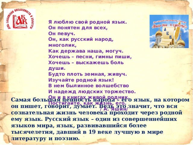 Я люблю свой родной язык. Он понятен для всех, Он певуч. Он, как русский народ, многолик, Как держава наша, могуч. Хочешь – песни, гимны пиши, Хочешь – выскажешь боль души. Будто плоть земная, живуч. Изучайте родной язык! В нем былинное волшебство И надежд людских торжество. Он и в книгах живой родник. Постигайте, как жизнь, его.  / А. Яшин/ Самая большая ценность народа – его язык, на котором он пишет, говорит, думает. Ведь это значит, что вся сознательная жизнь человека проходит через родной ему язык. Русский язык – один из совершеннейших языков мира, язык, развивавшийся более тысячелетия, давший в 19 веке лучшую в мире литературу и поэзию. 