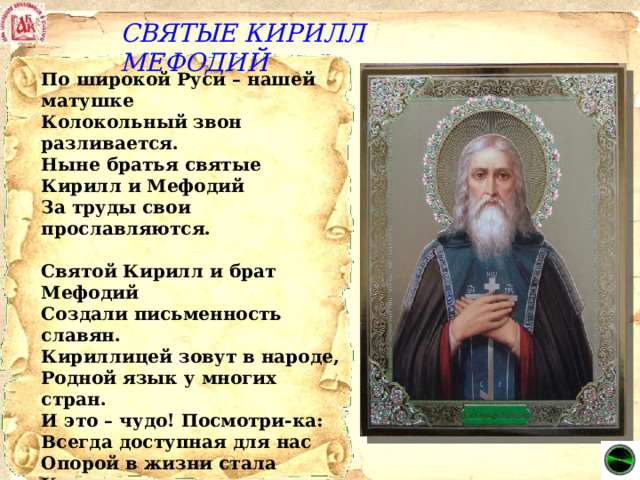 СВЯТЫЕ КИРИЛЛ МЕФОДИЙ По широкой Руси – нашей матушке  Колокольный звон разливается.  Ныне братья святые Кирилл и Мефодий   За труды свои прославляются.   Святой Кирилл и брат Мефодий Создали письменность славян. Кириллицей зовут в народе, Родной язык у многих стран. И это – чудо! Посмотри-ка: Всегда доступная для нас Опорой в жизни стала Книга, В беде поможет, не предаст.   Писали в старину руками, И в Книге воплотив мечты, Хранили за семью замками Вдали от грешной суеты. 