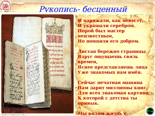 Рукопись- бесценный труд! И наряжали, как невесту, И украшали серебром. Порой был мастер неизвестным, Но помнили его добром.   Листая бережно страницы Вдруг ощущаешь связь времен, Яснее представляешь лица Уже знакомых нам имён.   Сейчас печатная машина Нам дарит миллионы книг. Для всех знакомая картина, К которой с детства ты привык.   Мы видим жизнь с телеэкрана. Компьютер, радио нас ждут. Но с Книгой расставаться рано, Ведь рукопись – бесценный труд! .  