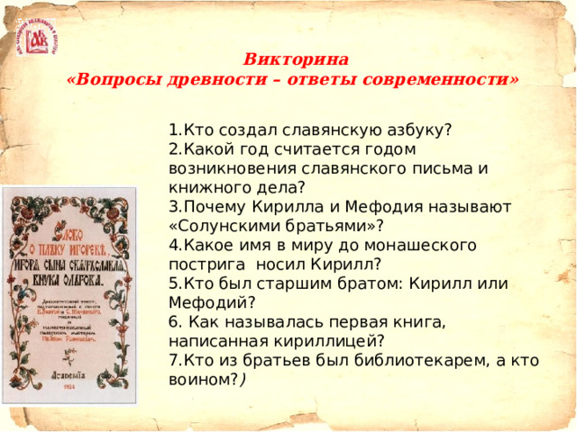   Викторина  «Вопросы древности – ответы современности»    1.Кто создал славянскую азбуку? 2.Какой год считается годом возникновения славянского письма и книжного дела?  3.Почему Кирилла и Мефодия называют «Солунскими братьями»? 4.Какое имя в миру до монашеского пострига  носил Кирилл? 5.Кто был старшим братом: Кирилл или Мефодий? 6. Как называлась первая книга, написанная кириллицей? 7.Кто из братьев был библиотекарем, а кто воином? ) 