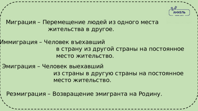 Миграция – Перемещение людей из одного места  жительства в другое. Иммиграция – Человек въехавший  в страну из другой страны на постоянное  место жительство. Эмиграция – Человек выехавший  из страны в другую страны на постоянное  место жительство. Реэмиграция – Возвращение эмигранта на Родину. 