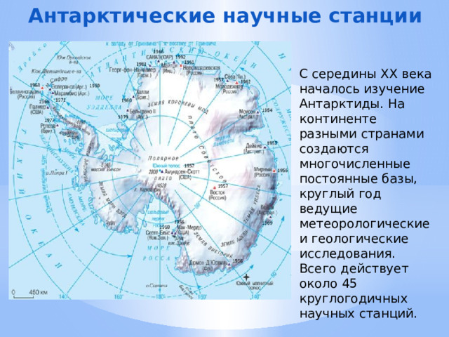 Антарктические научные станции С середины XX века началось изучение Антарктиды. На континенте разными странами создаются многочисленные постоянные базы, круглый год ведущие метеорологические и геологические исследования. Всего действует около 45 круглогодичных научных станций. 