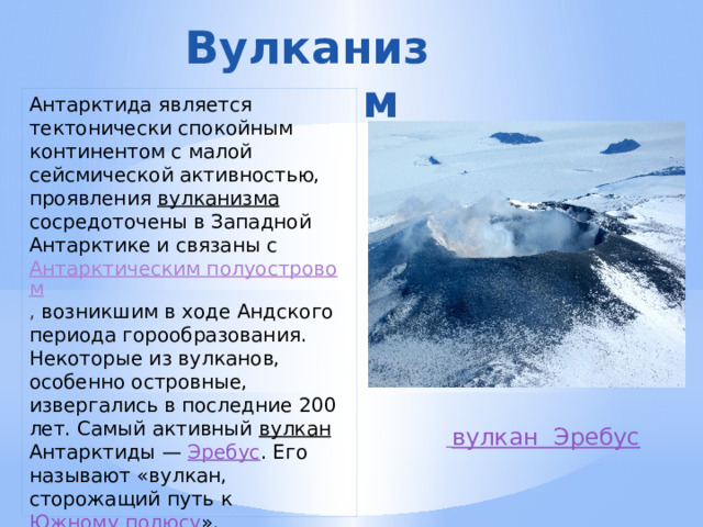Вулканизм  Антарктида является тектонически спокойным континентом с малой сейсмической активностью, проявления вулканизма сосредоточены в Западной Антарктике и связаны с Антарктическим полуостровом , возникшим в ходе Андского периода горообразования. Некоторые из вулканов, особенно островные, извергались в последние 200 лет. Самый активный вулкан Антарктиды — Эребус . Его называют «вулкан, сторожащий путь к Южному полюсу ».  вулкан  Эребус 
