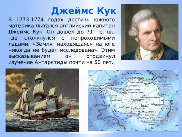 Джеймс Кук В 1773-1774 годах достичь южного материка пытался английский капитан Джеймс Кук. Он дошел до 71° ю. ш., где столкнулся с непроходимыми льдами. «Земля, находящаяся на юге никогда не будет исследована». Этим высказыванием он отодвинул изучение Антарктиды почти на 50 лет. 