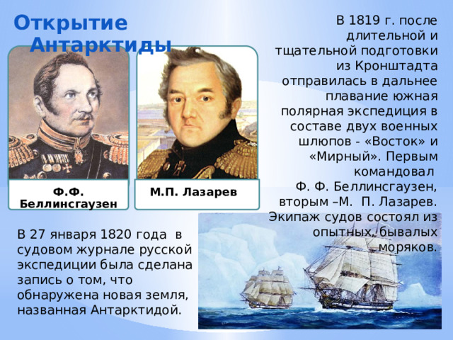 Ф.Ф. Беллинсгаузен М.П. Лазарев В 1819 г. после длительной и тщательной подготовки из Кронштадта отправилась в дальнее плавание южная полярная экспедиция в составе двух военных шлюпов - «Восток» и «Мирный». Первым командовал Ф. Ф. Беллинсгаузен, вторым –М. П. Лазарев. Экипаж судов состоял из опытных, бывалых моряков. Открытие Антарктиды В 27 января 1820 года в судовом журнале русской экспедиции была сделана запись о том, что обнаружена новая земля, названная Антарктидой. 