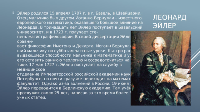 Эйлер родился 15 апреля 1707 г. в г. Базель, в Швейцарии. Отец мальчика был другом Иоганна Бернулли – известного европейского математика, оказавшего большое влияние на Леонарда. В тринадцать лет Эйлер поступает в Базельский университет, и в 1723 г. получает сте-  пень магистра философии. В своей диссертации Эйлер сравни-  вает философии Ньютона и Декарта. Иоганн Бернулли, давав-  ший мальчику по субботам частные уроки, быстро распознаёт  выдающиеся способности мальчика к математике и убеждает  его оставить раннюю теологию и сосредоточиться на матема-  тике. 17 мая 1727 г. Эйлер поступает на службу в медицинское  отделение Императорской российской академии наук в Санкт-  Петербурге, но почти сразу же переходит на математический  факультет. Однако из-за волнений в России, 19 июня 1741 г.  Эйлер переводится в Берлинскую академию. Там учёный  прослужит около 25 лет, написав за это время более 380 на-  учных статей. Леонард  эйлер 