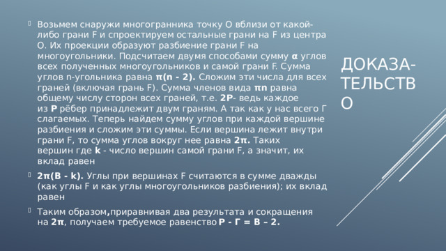 Возьмем снаружи многогранника точку О вблизи от какой-либо грани F и спроектируем остальные грани на F из центра О. Их проекции образуют разбиение грани F на многоугольники. Подсчитаем двумя способами сумму  α  углов всех полученных многоугольников и самой грани F. Сумма углов n-угольника равна  π(n - 2).  Сложим эти числа для всех граней (включая грань F). Сумма членов вида  πn  равна общему числу сторон всех граней, т.е.  2Р - ведь каждое из  Р  рёбер принадлежит двум граням. А так как у нас всего Г слагаемых. Теперь найдем сумму углов при каждой вершине разбиения и сложим эти суммы. Если вершина лежит внутри грани F, то сумма углов вокруг нее равна  2π.  Таких вершин где  k  - число вершин самой грани F, а значит, их вклад равен 2π(В - k).  Углы при вершинах F считаются в сумме дважды (как углы F и как углы многоугольников разбиения); их вклад равен  Таким образом , приравнивая два результата и сокращения на  2π , получаем требуемое равенство  Р - Г = В – 2. Доказа-тельство 