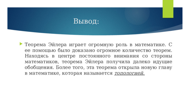 Вывод: Теорема Эйлера играет огромную роль в математике. С ее помощью было доказано огромное количество теорем. Находясь в центре постоянного внимания со стороны математиков, теорема Эйлера получила далеко идущие обобщения. Более того, эта теорема открыла новую главу в математике, которая называется топологией. 