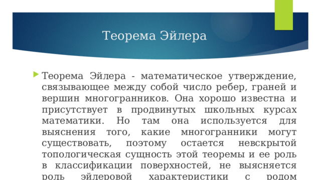 Теорема Эйлера Теорема Эйлера - математическое утверждение, связывающее между собой число ребер, граней и вершин многогранников. Она хорошо известна и присутствует в продвинутых школьных курсах математики. Но там она используется для выяснения того, какие многогранники могут существовать, поэтому остается невскрытой топологическая сущность этой теоремы и ее роль в классификации поверхностей, не выясняется роль эйлеровой характеристики с родом поверхности . 
