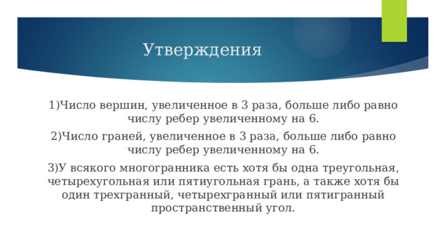 Утверждения 1)Число вершин, увеличенное в 3 раза, больше либо равно числу ребер увеличенному на 6. 2)Число граней, увеличенное в 3 раза, больше либо равно числу ребер увеличенному на 6. 3)У всякого многогранника есть хотя бы одна треугольная, четырехугольная или пятиугольная грань, а также хотя бы один трехгранный, четырехгранный или пятигранный пространственный угол. 