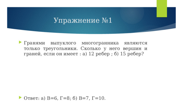 Упражнение №1 Гранями выпуклого многогранника являются только треугольники. Сколько у него вершин и граней, если он имеет : а) 12 ребер ; б) 15 ребер? Ответ: а) В=6, Г=8; б) В=7, Г=10. 