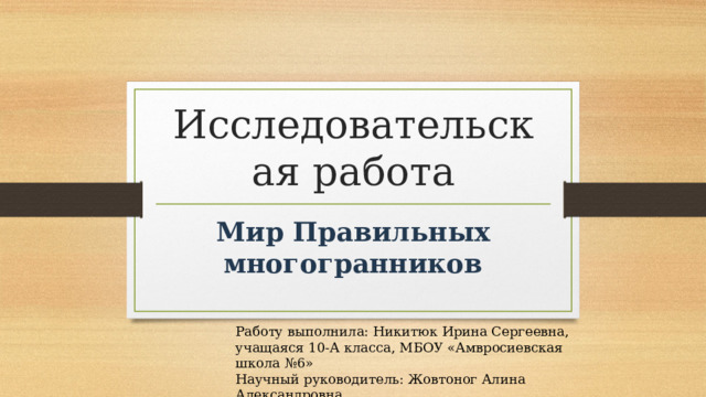 Исследовательская работа Мир Правильных многогранников Работу выполнила: Никитюк Ирина Сергеевна, учащаяся 10-А класса, МБОУ «Амвросиевская школа №6» Научный руководитель: Жовтоног Алина Александровна 