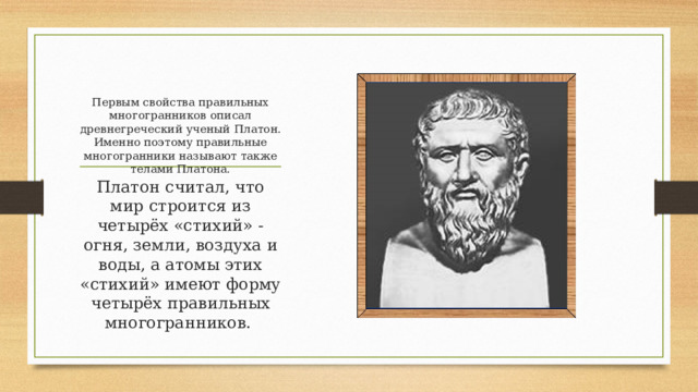 Первым свойства правильных многогранников описал древнегреческий ученый Платон. Именно поэтому правильные многогранники называют также телами Платона.   Платон считал, что мир строится из четырёх «стихий» - огня, земли, воздуха и воды, а атомы этих «стихий» имеют форму четырёх правильных многогранников. 