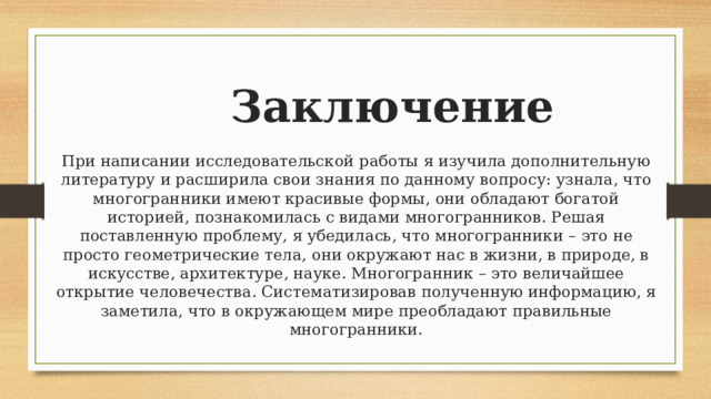 Заключение  При написании исследовательской работы я изучила дополнительную литературу и расширила свои знания по данному вопросу: узнала, что многогранники имеют красивые формы, они обладают богатой историей, познакомилась с видами многогранников. Решая поставленную проблему, я убедилась, что многогранники – это не просто геометрические тела, они окружают нас в жизни, в природе, в искусстве, архитектуре, науке. Многогранник – это величайшее открытие человечества. Систематизировав полученную информацию, я заметила, что в окружающем мире преобладают правильные многогранники.   