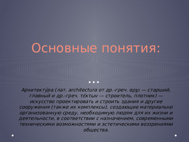 Основные понятия: Архитекту́ра (лат. architectura от др.-греч. αρχι — старший, главный и др.-греч. τέκτων — строитель, плотник) — искусство проектировать и строить здания и другие сооружения (также их комплексы), создающие материально организованную среду, необходимую людям для их жизни и деятельности, в соответствии с назначением, современными техническими возможностями и эстетическими воззрениями общества. 