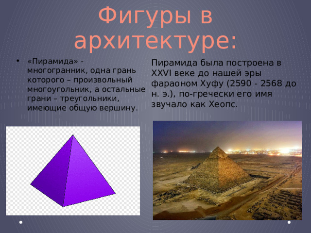 Фигуры в архитектуре: «Пирамида» - многогранник, одна грань которого – произвольный многоугольник, а остальные грани – треугольники, имеющие общую вершину. Пирамида была построена в XXVI веке до нашей эры фараоном Хуфу (2590 - 2568 до н. э.), по-гречески его имя звучало как Хеопс. 