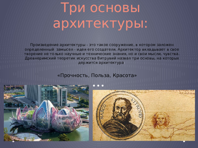 Три основы архитектуры: Произведение архитектуры - это такое сооружение, в котором заложен определенный  замысел - идея его создателя. Архитектор вкладывает в свое творение не только научные и технические знания, но и свои мысли, чувства. Древнеримский теоретик искусства Витрувий назвал три основы, на которых держится архитектура :  «Прочность, Польза, Красота» 